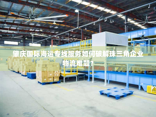 肇庆国际海运专线服务如何破解珠三角企业物流难题？