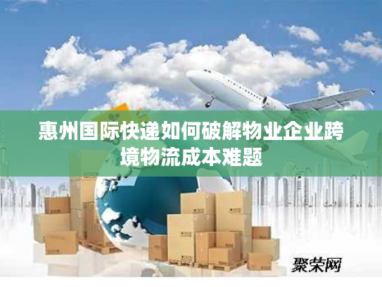 惠州国际快递如何破解物业企业跨境物流成本难题