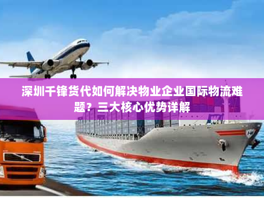 深圳千锋货代如何解决物业企业国际物流难题？三大核心优势详解