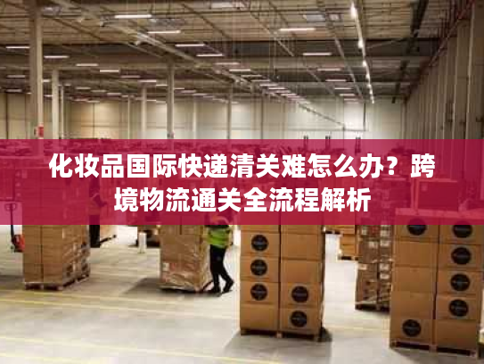 化妆品国际快递清关难怎么办？跨境物流通关全流程解析