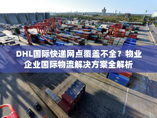 DHL国际快递网点覆盖不全？物业企业国际物流解决方案全解析