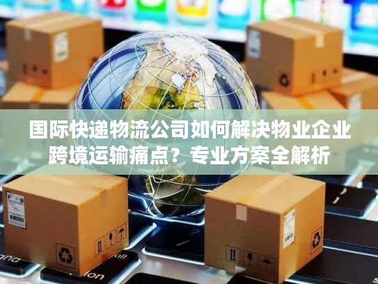国际快递物流公司如何解决物业企业跨境运输痛点？专业方案全解析