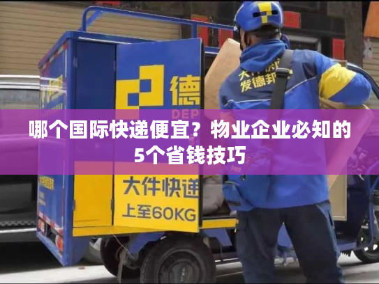 哪个国际快递便宜？物业企业必知的5个省钱技巧