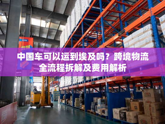 中国车可以运到埃及吗？跨境物流全流程拆解及费用解析