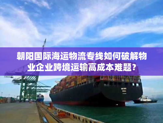 朝阳国际海运物流专线如何破解物业企业跨境运输高成本难题？