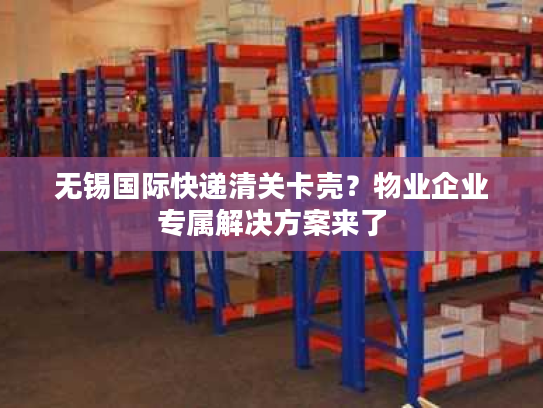 无锡国际快递清关卡壳？物业企业专属解决方案来了