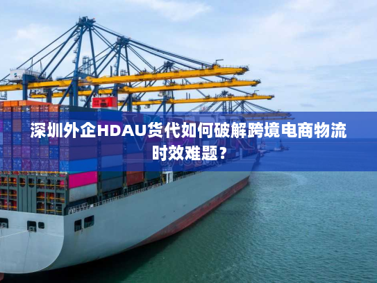 深圳外企HDAU货代如何破解跨境电商物流时效难题? 深圳外企HDAU货代如何破解跨境电商物流时效难题?