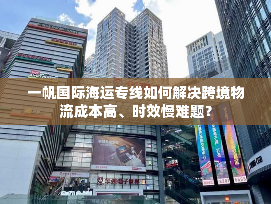 一帆国际海运专线如何解决跨境物流成本高、时效慢难题？