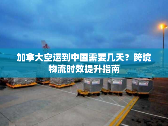 加拿大空运到中国需要几天？跨境物流时效提升指南