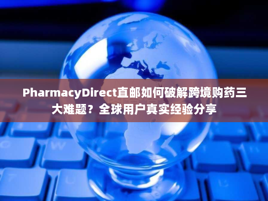 PharmacyDirect直邮如何破解跨境购药三大难题？全球用户真实经验分享
