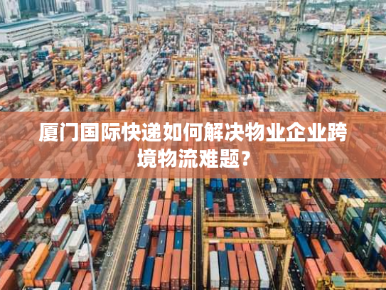厦门国际快递如何解决物业企业跨境物流难题? 厦门国际快递如何解决物业企业跨境物流难题?