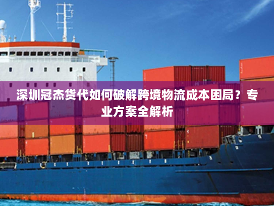 深圳冠杰货代如何破解跨境物流成本困局？专业方案全解析