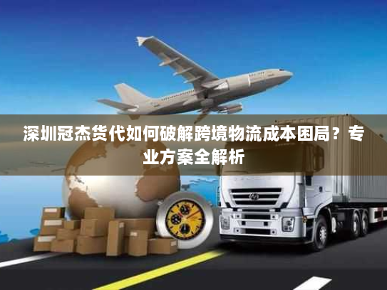 深圳冠杰货代如何破解跨境物流成本困局？专业方案全解析