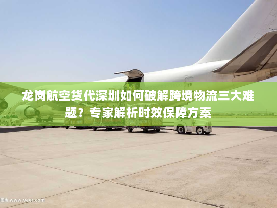龙岗航空货代深圳如何破解跨境物流三大难题？专家解析时效保障方案