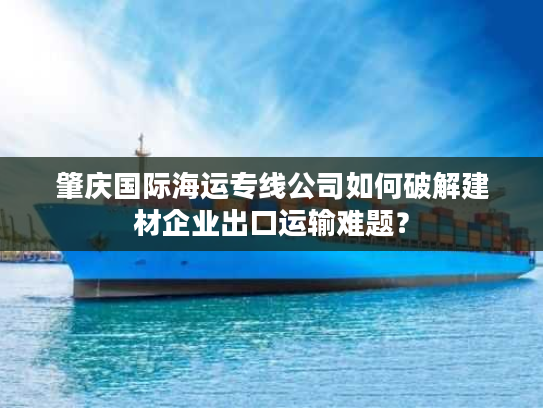 肇庆国际海运专线公司如何破解建材企业出口运输难题? 肇庆国际海运专线公司如何破解建材企业出口运输难题?