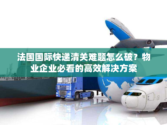 法国国际快递清关难题怎么破？物业企业必看的高效解决方案