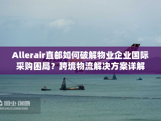 Allerair直邮如何破解物业企业国际采购困局？跨境物流解决方案详解