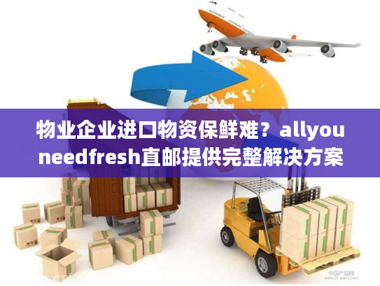 物业企业进口物资保鲜难？allyouneedfresh直邮提供完整解决方案