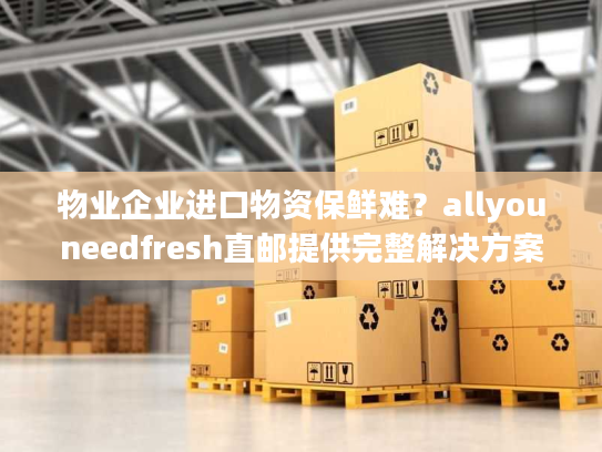 物业企业进口物资保鲜难？allyouneedfresh直邮提供完整解决方案