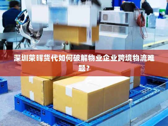 深圳荣晖货代如何破解物业企业跨境物流难题？