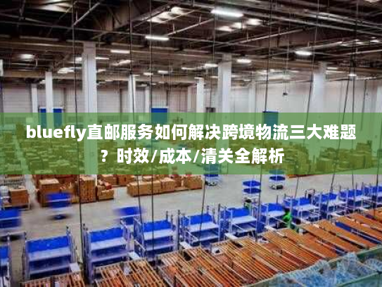 bluefly直邮服务如何解决跨境物流三大难题？时效/成本/清关全解析