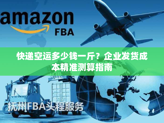 快递空运多少钱一斤？企业发货成本精准测算指南