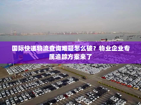 国际快递物流查询难题怎么破？物业企业专属追踪方案来了