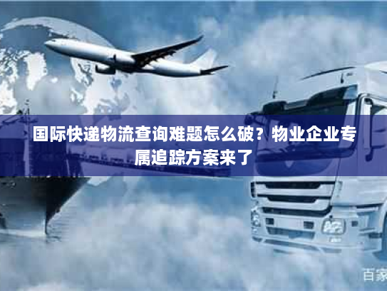 国际快递物流查询难题怎么破？物业企业专属追踪方案来了