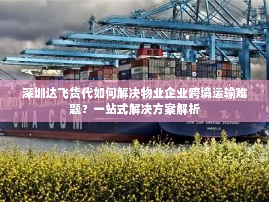 深圳达飞货代如何解决物业企业跨境运输难题？一站式解决方案解析