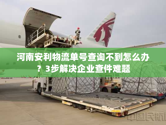 河南安利物流单号查询不到怎么办？3步解决企业查件难题