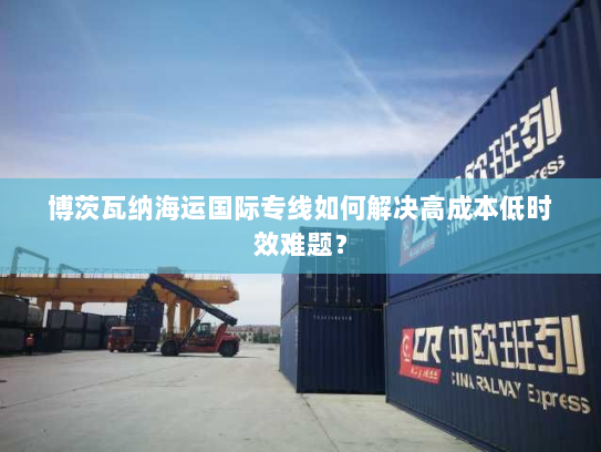 博茨瓦纳海运国际专线如何解决高成本低时效难题？