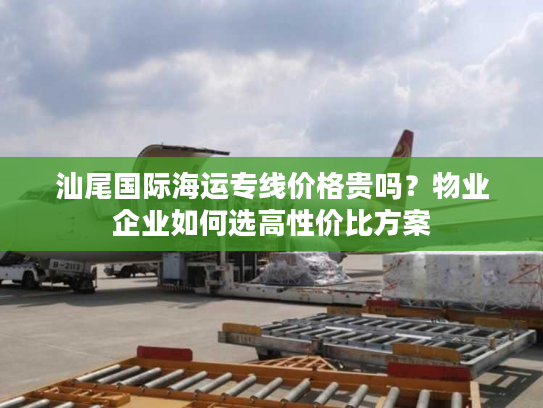 汕尾国际海运专线价格贵吗？物业企业如何选高性价比方案