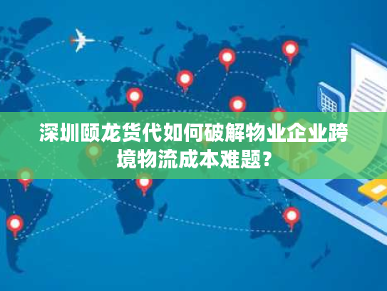 深圳颐龙货代如何破解物业企业跨境物流成本难题？