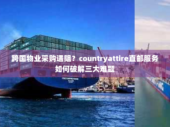 跨国物业采购遇阻？countryattire直邮服务如何破解三大难题