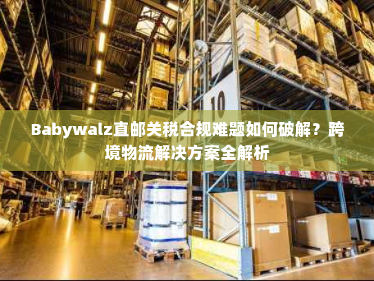 Babywalz直邮关税合规难题如何破解？跨境物流解决方案全解析