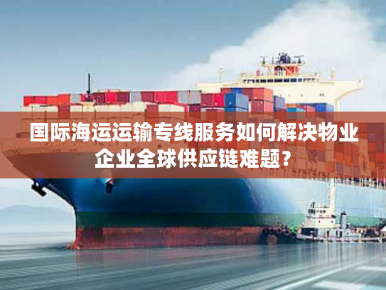国际海运运输专线服务如何解决物业企业全球供应链难题？