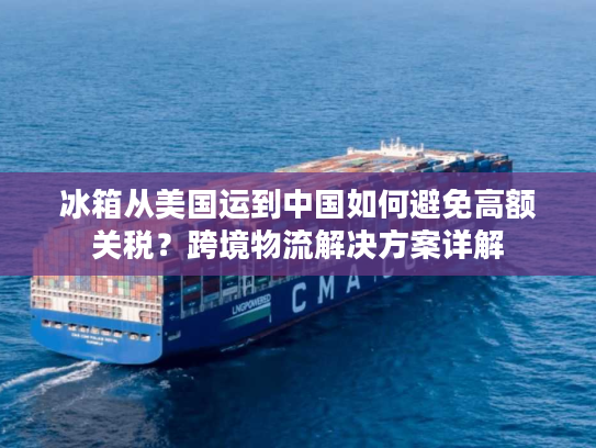 冰箱从美国运到中国如何避免高额关税?跨境物流解决方案详解 冰箱从美国运到中国如何避免高额关税?跨境物流解决方案详解