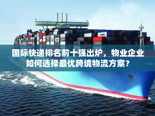 国际快递排名前十强出炉，物业企业如何选择最优跨境物流方案？