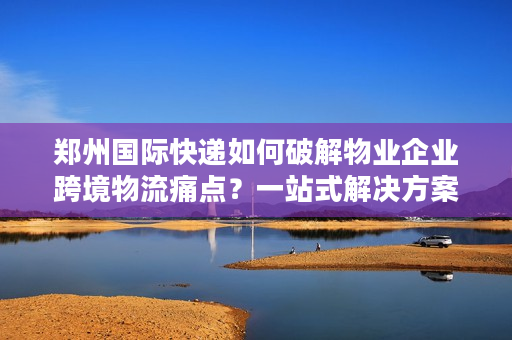 郑州国际快递如何破解物业企业跨境物流痛点？一站式解决方案详解