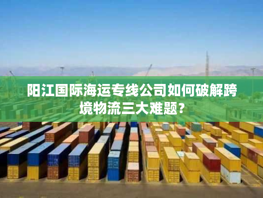 阳江国际海运专线公司如何破解跨境物流三大难题？