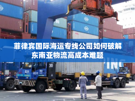 菲律宾国际海运专线公司如何破解东南亚物流高成本难题