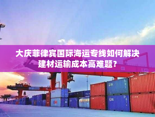 大庆菲律宾国际海运专线如何解决建材运输成本高难题? 大庆菲律宾国际海运专线如何解决建材运输成本高难题?