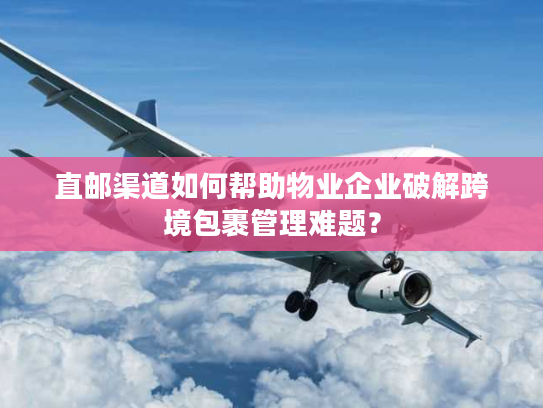 直邮渠道如何帮助物业企业破解跨境包裹管理难题？