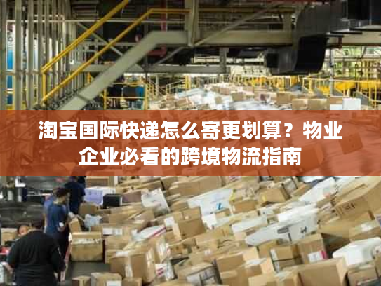 淘宝国际快递怎么寄更划算？物业企业必看的跨境物流指南