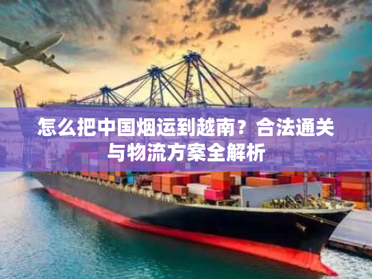 怎么把中国烟运到越南？合法通关与物流方案全解析