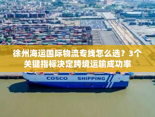 徐州海运国际物流专线怎么选？3个关键指标决定跨境运输成功率