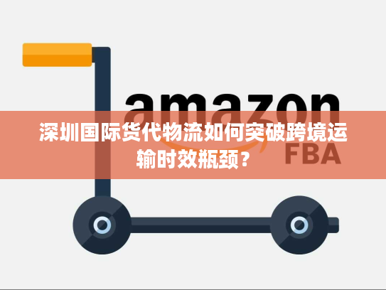 深圳国际货代物流如何突破跨境运输时效瓶颈？