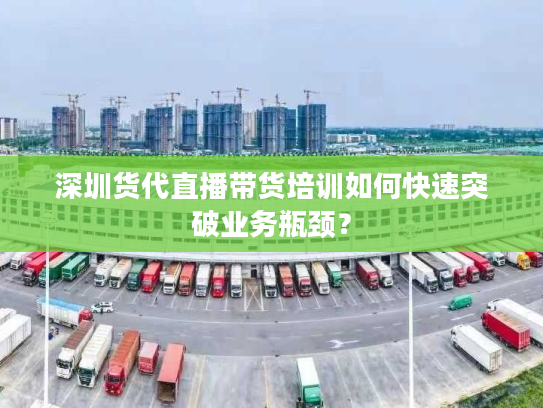 深圳货代直播带货培训如何快速突破业务瓶颈？