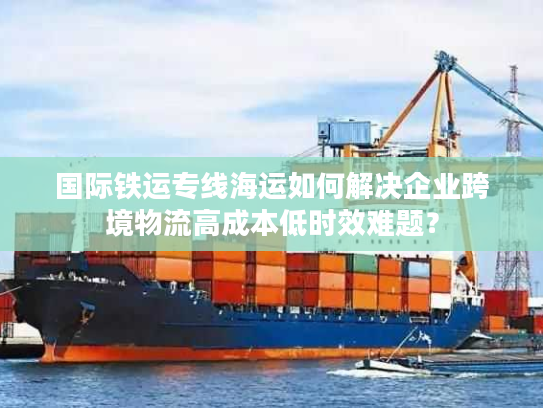 国际铁运专线海运如何解决企业跨境物流高成本低时效难题？