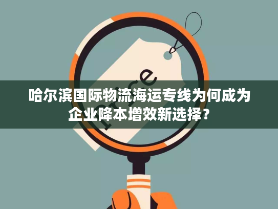 哈尔滨国际物流海运专线为何成为企业降本增效新选择？